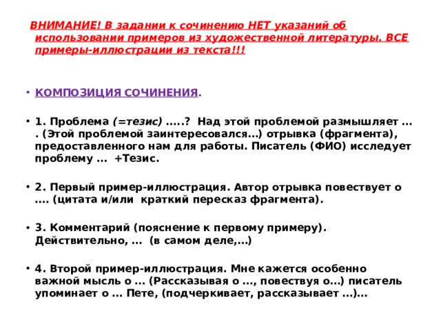   ВНИМАНИЕ! В задании к сочинению НЕТ указаний об использовании примеров из художественной литературы. ВСЕ примеры-иллюстрации из текста!!!  КОМПОЗИЦИЯ СОЧИНЕНИЯ .   1. Проблема (=тезис) …..? Над этой проблемой размышляет … . (Этой проблемой заинтересовался…) отрывка (фрагмента), предоставленного нам для работы. Писатель (ФИО) исследует проблему … +Тезис.   2. Первый пример-иллюстрация. Автор отрывка повествует о …. (цитата и/или краткий пересказ фрагмента).   3. Комментарий (пояснение к первому примеру). Действительно, … (в самом деле,…)   4. Второй пример-иллюстрация. Мне кажется особенно важной мысль о … (Рассказывая о …, повествуя о…) писатель упоминает о … Пете, (подчеркивает, рассказывает …)… 