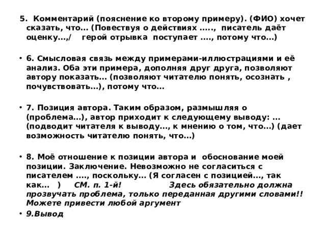 5. Комментарий (пояснение ко второму примеру). (ФИО) хочет сказать, что… (Повествуя о действиях ….., писатель даёт оценку…,/ герой отрывка поступает …., потому что…)   6. Смысловая связь между примерами-иллюстрациями и её анализ. Оба эти примера, дополняя друг друга, позволяют автору показать… (позволяют читателю понять, осознать , почувствовать…), потому что…   7. Позиция автора. Таким образом, размышляя о (проблема…), автор приходит к следующему выводу: … (подводит читателя к выводу…, к мнению о том, что…) (дает возможность читателю понять, что…)   8. Моё отношение к позиции автора и обоснование моей позиции. Заключение. Невозможно не согласиться с писателем …., поскольку… (Я согласен с позицией…, так как… ) СМ. п. 1-й! Здесь обязательно должна прозвучать проблема, только переданная другими словами!!Можете привести любой аргумент 9.Вывод 