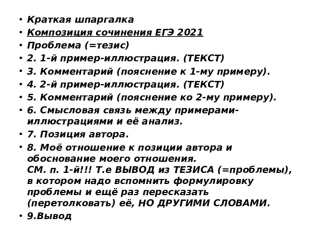 Краткая шпаргалка Композиция сочинения ЕГЭ 2021 Проблема (=тезис) 2. 1-й пример-иллюстрация. (ТЕКСТ) 3. Комментарий (пояснение к 1-му примеру). 4. 2-й пример-иллюстрация. (ТЕКСТ) 5. Комментарий (пояснение ко 2-му примеру). 6. Смысловая связь между примерами-иллюстрациями и её анализ. 7. Позиция автора. 8. Моё отношение к позиции автора и обоснование моего отношения. СМ. п. 1-й!!! Т.е ВЫВОД из ТЕЗИСА (=проблемы), в котором надо вспомнить формулировку проблемы и ещё раз пересказать (перетолковать) её, НО ДРУГИМИ СЛОВАМИ. 9.Вывод 