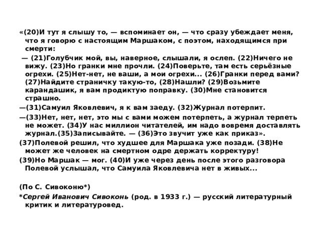   «(20)И тут я слышу то, — вспоминает он, — что сразу убеждает меня, что я говорю с настоящим Маршаком, с поэтом, находящимся при смерти:  — (21)Голубчик мой, вы, наверное, слышали, я ослеп. (22)Ничего не вижу. (23)Но гранки мне прочли. (24)Поверьте, там есть серьёзные огрехи. (25)Нет-нет, не ваши, а мои огрехи... (26)Гранки перед вами? (27)Найдите страничку такую-то, (28)Нашли? (29)Возьмите карандашик, я вам продиктую поправку. (30)Мне становится страшно.  — (31)Самуил Яковлевич, я к вам заеду. (32)Журнал потерпит.  — (33)Нет, нет, нет, это мы с вами можем потерпеть, а журнал терпеть не может. (34)У нас миллион читателей, им надо вовремя доставлять журнал.(35)3аписывайте. — (36)Это звучит уже как приказ». (37)Полевой решил, что худшее для Маршака уже позади. (38)Не может же человек на смертном одре держать корректуру!  (39)Но Маршак — мог. (40)И уже через день после этого разговора Полевой услышал, что Самуила Яковлевича нет в живых...   (По С. Сивоконю*) * Сергей Иванович Сивоконь  (род. в 1933 г.) — русский литературный критик и литературовед. 