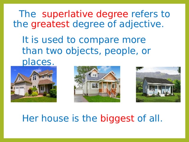 The superlative degree refers to the greatest degree of adjective.  It is used to compare more than two objects, people, or places. Her house is the biggest of all. 