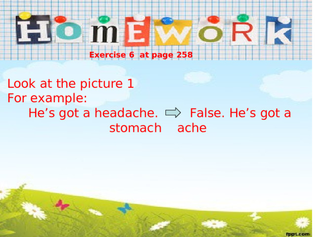 Exercise 6 at page 258 Look at the picture 1 For example:  He’s got a headache. False. He’s got a stomach ache 