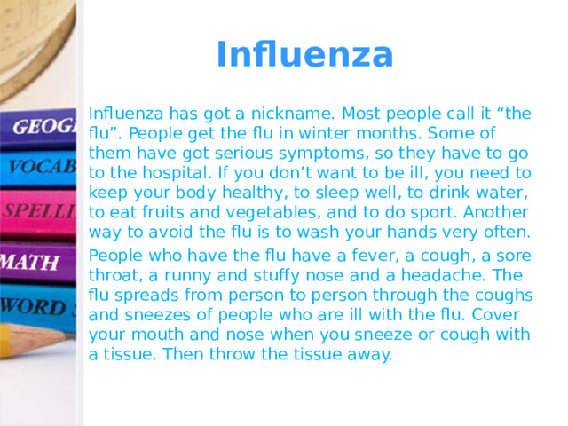 Influenza Influenza has got a nickname. Most people call it “the flu”. People get the flu in winter months. Some of them have got serious symptoms, so they have to go to the hospital. If you don’t want to be ill, you need to keep your body healthy, to sleep well, to drink water, to eat fruits and vegetables, and to do sport. Another way to avoid the flu is to wash your hands very often. People who have the flu have a fever, a cough, a sore throat, a runny and stuffy nose and a headache. The flu spreads from person to person through the coughs and sneezes of people who are ill with the flu. Cover your mouth and nose when you sneeze or cough with a tissue. Then throw the tissue away. 