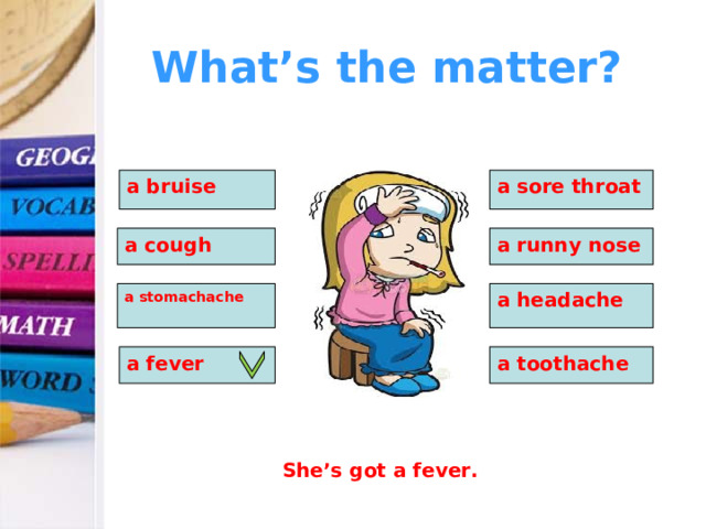 What’s the matter? a bruise a sore throat  a cough a runny nose a stomachache a headache a fever a toothache She’s got a fever. 