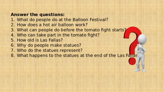Answer the questions: What do people do at the Balloon Festival? How does a hot air balloon work? What can people do before the tomato fight starts? Who can take part in the tomato fight? How old is Las Fallas? Why do people make statues? Who do the statues represent? What happens to the statues at the end of the Las Fallas? 
