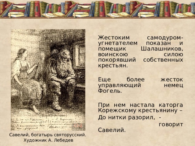 Жестоким самодуром-угнетателем показан и помещик Шалашников, воинскою силою покорявший собственных крестьян. Еще более жесток управляющий немец Фогель. При нем настала каторга Корежскому крестьянину – До нитки разорил, -  говорит Савелий. Савелий, богатырь святорусский. Художник А. Лебедев  