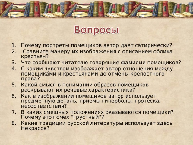 Почему портреты помещиков автор дает сатирически?  Сравните манеру их изображения с описанием облика крестьян? Что сообщают читателю говорящие фамилии помещиков? С каким чувством изображает автор отношения между помещиками и крестьянами до отмены крепостного права? Какой смысл в понимании образов помещиков раскрывают их речевые характеристики? Как в изображении помещиков автор использует предметную деталь, приемы гиперболы, гротеска, несоответствия? В каких смешных положениях оказываются помещики? Почему этот смех 