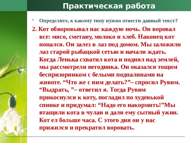 Практическая работа Определите, к какому типу нужно отнести данный текст? 2. Кот обворовывал нас каждую ночь. Он воровал все: мясо, сметану, молоко и хлеб. Наконец кот попался. Он залез в лаз под домом. Мы заложили лаз старой рыбацкой сетью и начали ждать. Когда Ленька схватил кота и поднял над землей, мы рассмотрели негодника. Он оказался тощим беспризорником с белыми подпалинами на животе. “Что же с ним делать?”– спросил Рувим. “Выдрать, ”– ответил я. Тогда Рувим прикоснулся к коту, погладил по худенькой спинке и придумал: “Надо его накормить!”Мы втащили кота в чулан и дали ему сытный ужин. Кот ел больше часа. С этого дня он у нас прижился и прекратил воровать. 