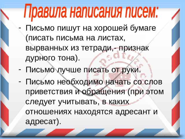 Письмо пишут на хорошей бумаге (писать письма на листах, вырванных из тетради,- признак дурного тона). Письмо лучше писать от руки. Письмо необходимо начать со слов приветствия и обращения (при этом следует учитывать, в каких отношениях находятся адресант и адресат). 