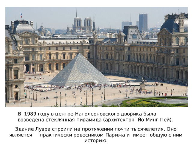 В  1989 году в центре Наполеоновского дворика была возведена стеклянная пирамида (архитектор  Йо Минг Пей). Здание Лувра строили на протяжении почти тысячелетия. Оно является практически ровесником Парижа и имеет общую с ним историю. 
