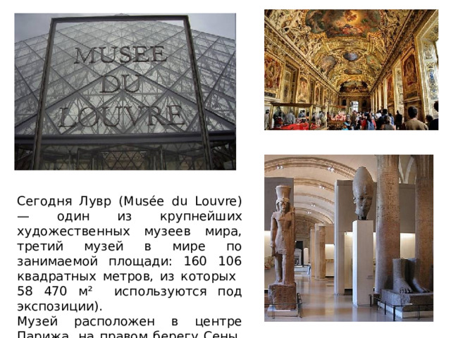 Сегодня Лувр (Musée du Louvre) — один из крупнейших художественных музеев мира, третий музей в мире по занимаемой площади: 160 106 квадратных метров, из которых 58 470 м² используются под экспозиции). Музей расположен в центре Парижа, на правом берегу Сены, на улице Риволи, в 1-м округе столицы. 