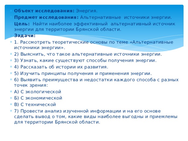 Объект исследования: Энергия. Предмет исследования: Альтернативные источники энергии. Цель: Найти наиболее эффективный альтернативный источник энергии для территории Брянской области. Задачи: 1. Рассмотреть теоретические основы по теме «Альтернативные источники энергии». 2) Выяснить, что такое альтернативные источники энергии. 3) Узнать, какие существуют способы получения энергии. 4) Рассказать об истории их развития. 5) Изучить принципы получения и применения энергии. 6) Выявить преимущества и недостатки каждого способа с разных точек зрения: А) С экологической Б) С экономической В) С технической 7) Провести анализ изученной информации и на его основе сделать вывод о том, какие виды наиболее выгодны и приемлемы для территории Брянской области. 