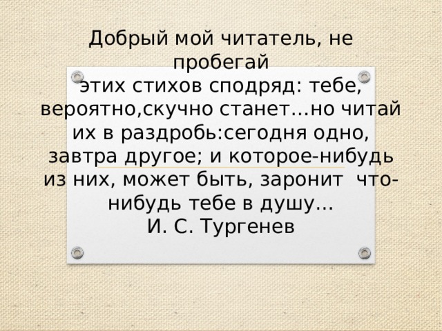 Добрый мой читатель, не пробегай  этих стихов сподряд: тебе, вероятно,скучно станет…но читай их в раздробь:сегодня одно, завтра другое; и которое-нибудь из них, может быть, заронит что-нибудь тебе в душу…  И. С. Тургенев 