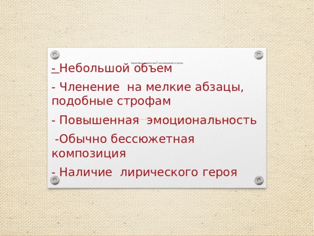                       Характерные признаки стихотворений в прозе :   - Небольшой объем - Членение на мелкие абзацы, подобные строфам - Повышенная эмоциональность  -Обычно бессюжетная композиция - Наличие лирического героя  