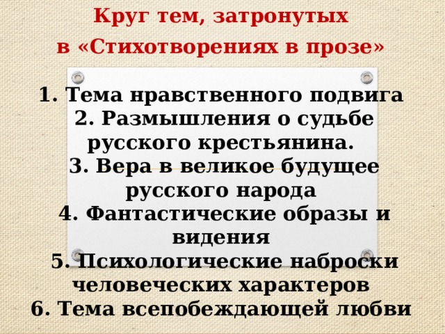 Круг тем, затронутых в «Стихотворениях в прозе»  1. Тема нравственного подвига  2. Размышления о судьбе русского крестьянина.  3. Вера в великое будущее русского народа  4. Фантастические образы и видения  5. Психологические наброски человеческих характеров  6. Тема всепобеждающей любви 