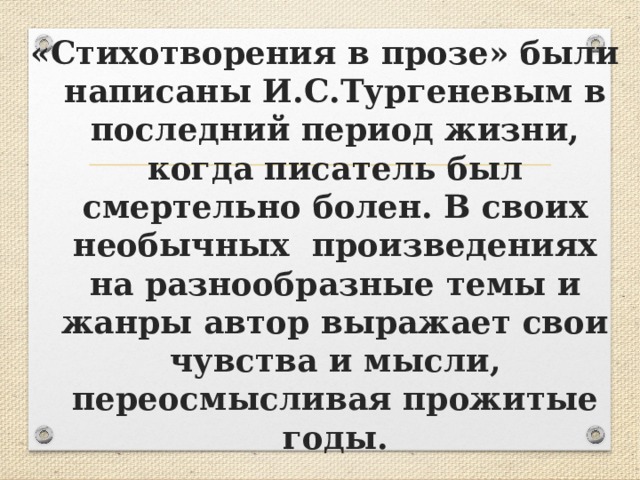 «Стихотворения в прозе» были написаны И.С.Тургеневым в последний период жизни, когда писатель был смертельно болен. В своих необычных произведениях на разнообразные темы и жанры автор выражает свои чувства и мысли, переосмысливая прожитые годы. 
