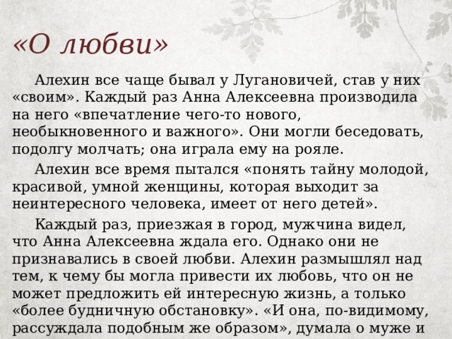 «О любви»  Алехин все чаще бывал у Лугановичей, став у них «своим». Каждый раз Анна Алексеевна производила на него «впечатление чего-то нового, необыкновенного и важного». Они могли беседовать, подолгу молчать; она играла ему на рояле.  Алехин все время пытался «понять тайну молодой, красивой, умной женщины, которая выходит за неинтересного человека, имеет от него детей».  Каждый раз, приезжая в город, мужчина видел, что Анна Алексеевна ждала его. Однако они не признавались в своей любви. Алехин размышлял над тем, к чему бы могла привести их любовь, что он не может предложить ей интересную жизнь, а только «более будничную обстановку». «И она, по-видимому, рассуждала подобным же образом», думала о муже и детях. 