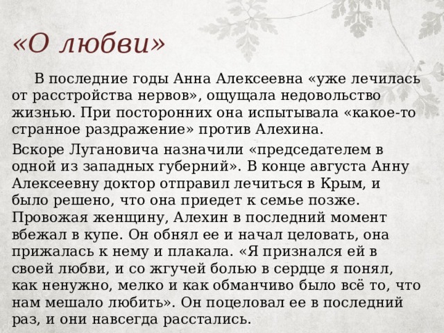 «О любви»  В последние годы Анна Алексеевна «уже лечилась от расстройства нервов», ощущала недовольство жизнью. При посторонних она испытывала «какое-то странное раздражение» против Алехина. Вскоре Лугановича назначили «председателем в одной из западных губерний». В конце августа Анну Алексеевну доктор отправил лечиться в Крым, и было решено, что она приедет к семье позже. Провожая женщину, Алехин в последний момент вбежал в купе. Он обнял ее и начал целовать, она прижалась к нему и плакала. «Я признался ей в своей любви, и со жгучей болью в сердце я понял, как ненужно, мелко и как обманчиво было всё то, что нам мешало любить». Он поцеловал ее в последний раз, и они навсегда расстались. 