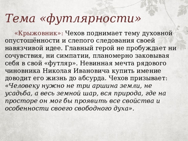 Тема «футлярности»  «Крыжовник»: Чехов поднимает тему духовной опустошённости и слепого следования своей навязчивой идее. Главный герой не пробуждает ни сочувствия, ни симпатии, планомерно заковывая себя в свой «футляр». Невинная мечта рядового чиновника Николая Ивановича купить имение доводит его жизнь до абсурда. Чехов призывает: «Человеку нужно не три аршина земли, не усадьба, а весь земной шар, вся природа, где на просторе он мог бы проявить все свойства и особенности своего свободного духа». 