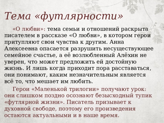 Тема «футлярности»  «О любви»: тема семьи и отношений раскрыта писателем в рассказе «О любви», в котором герои притупляют свои чувства к другим. Анна Алексеевна опасается разрушить несуществующее семейное счастье, а её возлюбленный Алёхин не уверен, что может предложить ей достойную жизнь. И лишь когда приходит пора расставаться, они понимают, каким незначительным является всё то, что мешает им любить.  Герои «Маленькой трилогии» получают урок: они слишком поздно осознают безысходный тупик «футлярной жизни». Писатель призывает к духовной свободе, поэтому его произведения остаются актуальными и в наше время. 