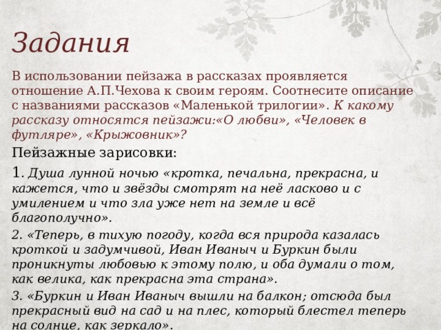 Задания В использовании пейзажа в рассказах проявляется отношение А.П.Чехова к своим героям. Соотнесите описание с названиями рассказов «Маленькой трилогии». К какому рассказу относятся пейзажи:«О любви», «Человек в футляре», «Крыжовник»? Пейзажные зарисовки: 1 . Душа лунной ночью «кротка, печальна, прекрасна, и кажется, что и звёзды смотрят на неё ласково и с умилением и что зла уже нет на земле и всё благополучно». 2. «Теперь, в тихую погоду, когда вся природа казалась кроткой и задумчивой, Иван Иваныч и Буркин были проникнуты любовью к этому полю, и оба думали о том, как велика, как прекрасна эта страна». 3. «Буркин и Иван Иваныч вышли на балкон; отсюда был прекрасный вид на сад и на плес, который блестел теперь на солнце, как зеркало».   