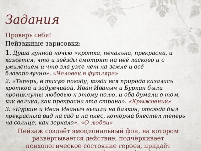 Задания Проверь себя! Пейзажные зарисовки: 1 . Душа лунной ночью «кротка, печальна, прекрасна, и кажется, что и звёзды смотрят на неё ласково и с умилением и что зла уже нет на земле и всё благополучно ». «Человек в футляре» 2. «Теперь, в тихую погоду, когда вся природа казалась кроткой и задумчивой, Иван Иваныч и Буркин были проникнуты любовью к этому полю, и оба думали о том, как велика, как прекрасна эта страна». «Крыжовник» 3. «Буркин и Иван Иваныч вышли на балкон; отсюда был прекрасный вид на сад и на плес, который блестел теперь на солнце, как зеркало ». «О любви» Пейзаж создаёт эмоциональный фон, на котором развёртывается действие, подчёркивает психологическое состояние героев, придаёт рассказанным историям более глубокий смысл.   