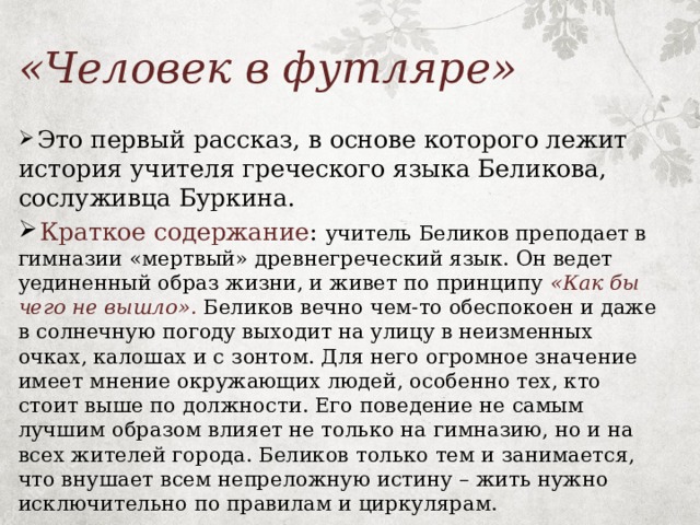 «Человек в футляре»  Это первый рассказ, в основе которого лежит история учителя греческого языка Беликова, сослуживца Буркина.  Краткое содержание : учитель Беликов преподает в гимназии «мертвый» древнегреческий язык. Он ведет уединенный образ жизни, и живет по принципу «Как бы чего не вышло».  Беликов вечно чем-то обеспокоен и даже в солнечную погоду выходит на улицу в неизменных очках, калошах и с зонтом. Для него огромное значение имеет мнение окружающих людей, особенно тех, кто стоит выше по должности. Его поведение не самым лучшим образом влияет не только на гимназию, но и на всех жителей города. Беликов только тем и занимается, что внушает всем непреложную истину – жить нужно исключительно по правилам и циркулярам. 