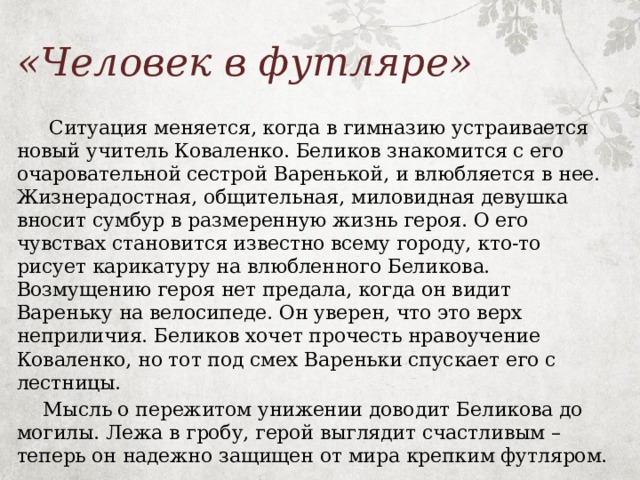 «Человек в футляре»   Ситуация меняется, когда в гимназию устраивается новый учитель Коваленко. Беликов знакомится с его очаровательной сестрой Варенькой, и влюбляется в нее. Жизнерадостная, общительная, миловидная девушка вносит сумбур в размеренную жизнь героя. О его чувствах становится известно всему городу, кто-то рисует карикатуру на влюбленного Беликова. Возмущению героя нет предала, когда он видит Вареньку на велосипеде. Он уверен, что это верх неприличия. Беликов хочет прочесть нравоучение Коваленко, но тот под смех Вареньки спускает его с лестницы.  Мысль о пережитом унижении доводит Беликова до могилы. Лежа в гробу, герой выглядит счастливым – теперь он надежно защищен от мира крепким футляром. 