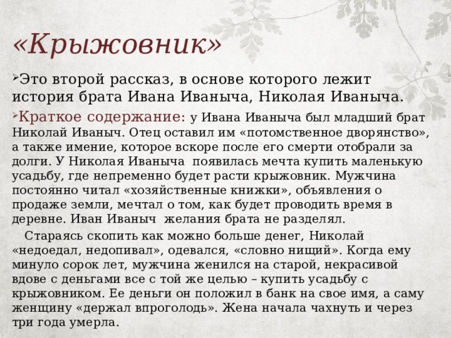 «Крыжовник»  Это второй рассказ, в основе которого лежит история брата Ивана Иваныча, Николая Иваныча.  Краткое содержание:  у Ивана Иваныча был младший брат Николай Иваныч. Отец оставил им «потомственное дворянство», а также имение, которое вскоре после его смерти отобрали за долги. У Николая Иваныча появилась мечта купить маленькую усадьбу, где непременно будет расти крыжовник. Мужчина постоянно читал «хозяйственные книжки», объявления о продаже земли, мечтал о том, как будет проводить время в деревне. Иван Иваныч желания брата не разделял.  Стараясь скопить как можно больше денег, Николай «недоедал, недопивал», одевался, «словно нищий». Когда ему минуло сорок лет, мужчина женился на старой, некрасивой вдове с деньгами все с той же целью – купить усадьбу с крыжовником. Ее деньги он положил в банк на свое имя, а саму женщину «держал впроголодь». Жена начала чахнуть и через три года умерла. 