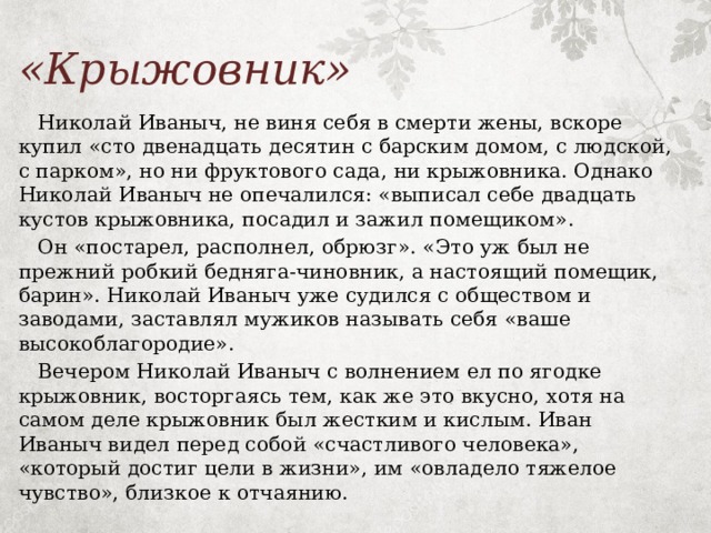 «Крыжовник»  Николай Иваныч, не виня себя в смерти жены, вскоре купил «сто двенадцать десятин с барским домом, с людской, с парком», но ни фруктового сада, ни крыжовника. Однако Николай Иваныч не опечалился: «выписал себе двадцать кустов крыжовника, посадил и зажил помещиком».  Он «постарел, располнел, обрюзг». «Это уж был не прежний робкий бедняга-чиновник, а настоящий помещик, барин». Николай Иваныч уже судился с обществом и заводами, заставлял мужиков называть себя «ваше высокоблагородие».  Вечером Николай Иваныч с волнением ел по ягодке крыжовник, восторгаясь тем, как же это вкусно, хотя на самом деле крыжовник был жестким и кислым. Иван Иваныч видел перед собой «счастливого человека», «который достиг цели в жизни», им «овладело тяжелое чувство», близкое к отчаянию. 