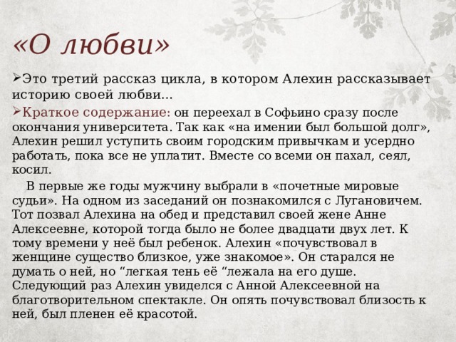 «О любви»  Это третий рассказ цикла, в котором Алехин рассказывает историю своей любви…  Краткое содержание:  он переехал в Софьино сразу после окончания университета. Так как «на имении был большой долг», Алехин решил уступить своим городским привычкам и усердно работать, пока все не уплатит. Вместе со всеми он пахал, сеял, косил.  В первые же годы мужчину выбрали в «почетные мировые судьи». На одном из заседаний он познакомился с Лугановичем. Тот позвал Алехина на обед и представил своей жене Анне Алексеевне, которой тогда было не более двадцати двух лет. К тому времени у неё был ребенок. Алехин «почувствовал в женщине существо близкое, уже знакомое». Он старался не думать о ней, но “легкая тень её “лежала на его душе. Следующий раз Алехин увиделся с Анной Алексеевной на благотворительном спектакле. Он опять почувствовал близость к ней, был пленен её красотой. 