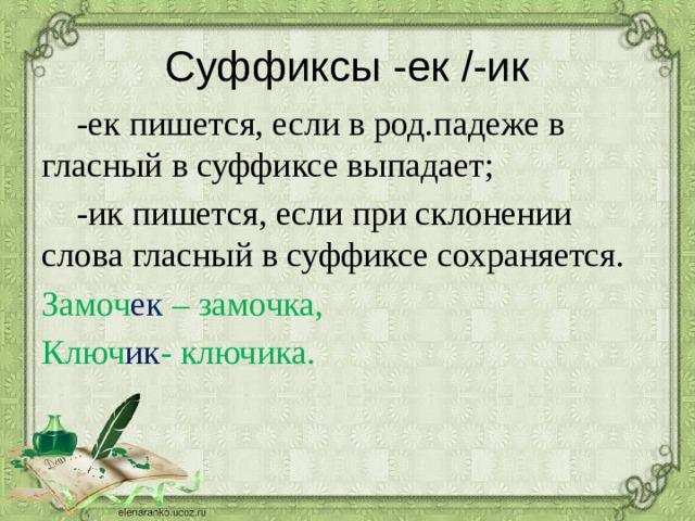 Суффиксы -ек /-ик  -ек пишется, если в род.падеже в гласный в суффиксе выпадает;  -ик пишется, если при склонении слова гласный в суффиксе сохраняется. Замоч ек – замочка, Ключ ик - ключика. 