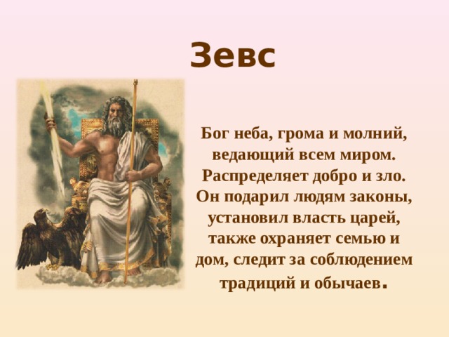 Зевс Бог неба, грома и молний, ведающий всем миром. Распределяет добро и зло. Он подарил людям законы, установил власть царей, также охраняет семью и дом, следит за соблюдением традиций и обычаев . 