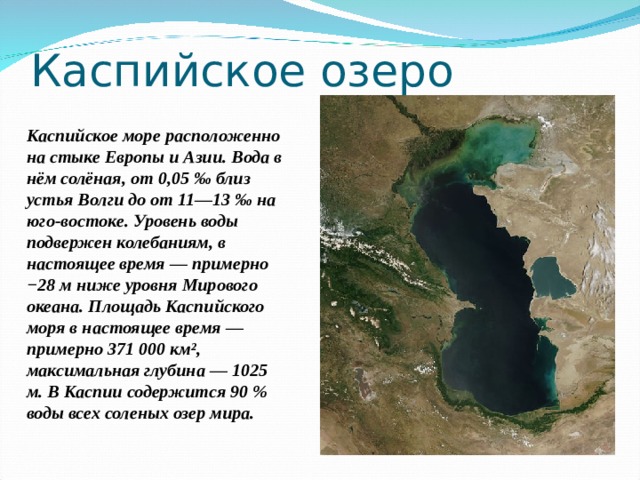 Каспийское озеро Каспийское море  расположенно  на стыке Европы и Азии . В ода в нём солёная, от 0,05 ‰ близ устья Волги до от 11—13 ‰ на юго-востоке. Уровень воды подвержен колебаниям, в настоящее время — примерно −28 м ниже уровня Мирового океана. Площадь Каспийского моря в настоящее время — примерно 371 000 км², максимальная глубина — 1025 м. В Каспии содержится 90 % воды всех соленых озер мира. 