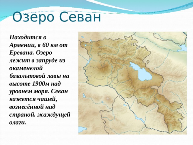 Озеро Севан Находится в Армении, в 60 км от Еревана. Озеро лежит в запруде из окаменелой базальтовой лавы на высоте 1900м над уровнем моря. Севан кажется чашей, вознесённой над страной. жаждущей влаги. 