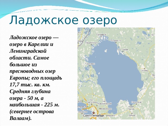 Ладожское озеро Ладожское озеро — озеро в Карелии и Ленинградской области. Самое большое из пресноводных озер Европы; его площадь 17,7 тыс. кв. км. Средняя глубина озера - 50 м, а наибольшая - 225 м. (севернее острова Валаам). 