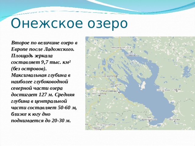 Онежское озеро Второе по величине озеро в Европе после Ладожского. Площадь зеркала составляет 9,7 тыс. км² (без островов). Максимальная глубина в наиболее глубоководной северной части озера достигает 127 м. Средняя глубина в центральной части составляет 50-60 м, ближе к югу дно поднимается до 20-30 м. 