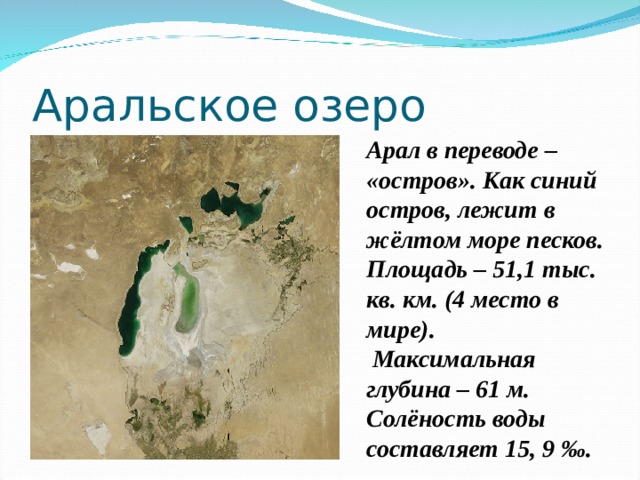 Аральское озеро Арал в переводе – «остров». Как синий остров, лежит в жёлтом море песков. Площадь – 51,1 тыс. кв. км. (4 место в мире).  Максимальная глубина – 61 м. Солёность воды составляет 15, 9 ‰. 
