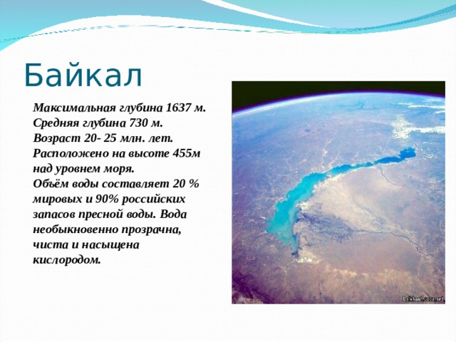 Байкал Максимальная глубина 1637 м. Средняя глубина 730 м. Возраст 20- 25 млн. лет. Расположено на высоте 455м над уровнем моря. Объём воды составляет 20 % мировых и 90% российских запасов пресной воды. Вода необыкновенно прозрачна, чиста и насыщена кислородом.     