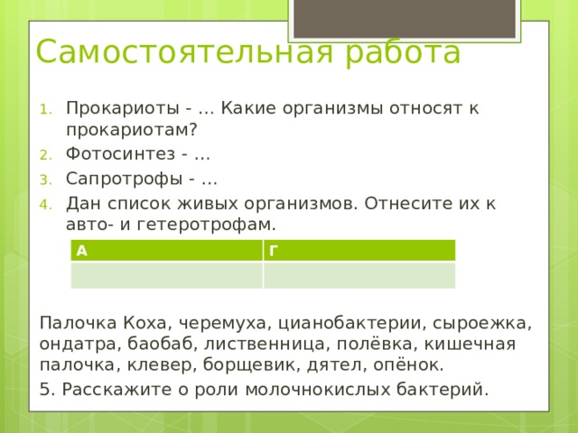 Самостоятельная работа Прокариоты - … Какие организмы относят к прокариотам? Фотосинтез - … Сапротрофы - … Дан список живых организмов. Отнесите их к авто- и гетеротрофам. Палочка Коха, черемуха, цианобактерии, сыроежка, ондатра, баобаб, лиственница, полёвка, кишечная палочка, клевер, борщевик, дятел, опёнок. 5. Расскажите о роли молочнокислых бактерий.  А Г 