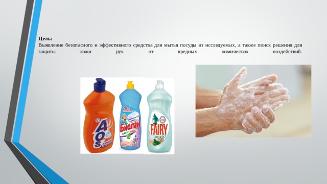  Цель:  Выявление безопасного и эффективного средства для мытья посуды из исследуемых, а также поиск решения для защиты кожи рук от вредных химических воздействий.   