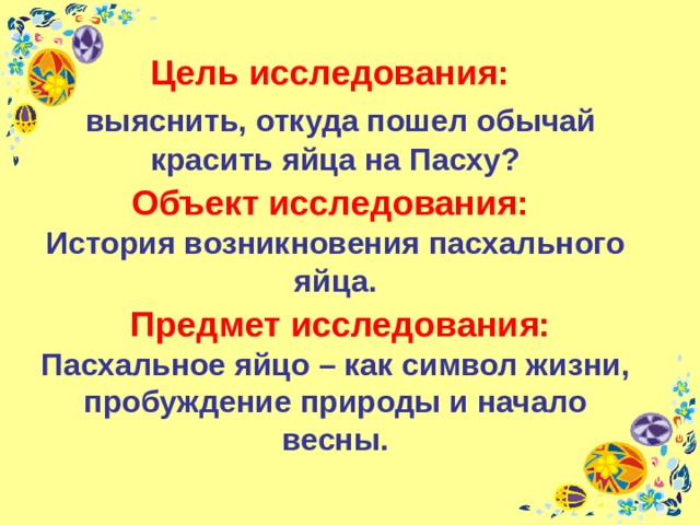 Цель исследования:    выяснить, откуда пошел обычай красить яйца на Пасху?  Объект исследования:   История возникновения пасхального яйца.   Предмет исследования:  Пасхальное яйцо – как символ жизни, пробуждение природы и начало весны. 