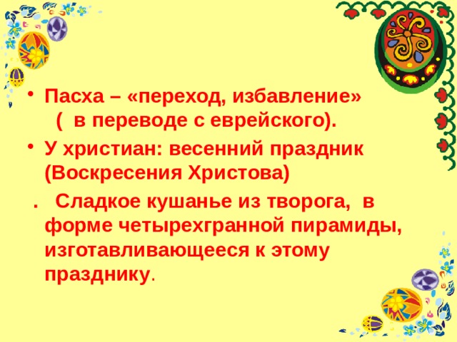 Пасха – «переход, избавление» ( в переводе с еврейского). У христиан: весенний праздник (Воскресения Христова)  . Сладкое кушанье из творога, в форме четырехгранной пирамиды, изготавливающееся к этому празднику . 