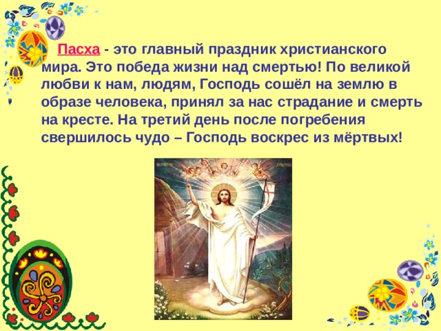  П асха - это главный праздник христианского мира. Это победа жизни над смертью! По великой любви к нам, людям, Господь сошёл на землю в образе человека, принял за нас страдание и смерть на кресте. На третий день после погребения свершилось чудо – Господь воскрес из мёртвых! Пасха - это главный праздник христианского мира. Это победа жизни над смертью! По великой любви к нам, людям, Господь сошёл на землю в образе человека, принял за нас страдание и смерть на кресте. На третий день после погребения свершилось чудо – Господь воскрес из мёртвых! 