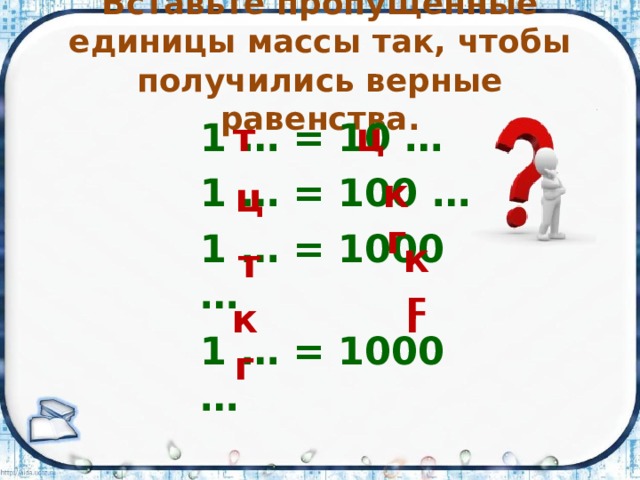 Вставьте пропущенные единицы массы так, чтобы получились верные равенства. т ц 1 … = 10 … 1 … = 100 … 1 … = 1000 … 1 … = 1000 … кг ц кг т кг г 