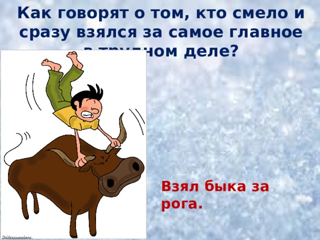 Как говорят о том, кто смело и сразу взялся за самое главное в трудном деле? Взял быка за рога. 