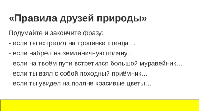 «Правила друзей природы» Подумайте и закончите фразу: - если ты встретил на тропинке птенца… - если набрёл на земляничную поляну… - если на твоём пути встретился большой муравейник… - если ты взял с собой походный приёмник… - если ты увидел на поляне красивые цветы… 