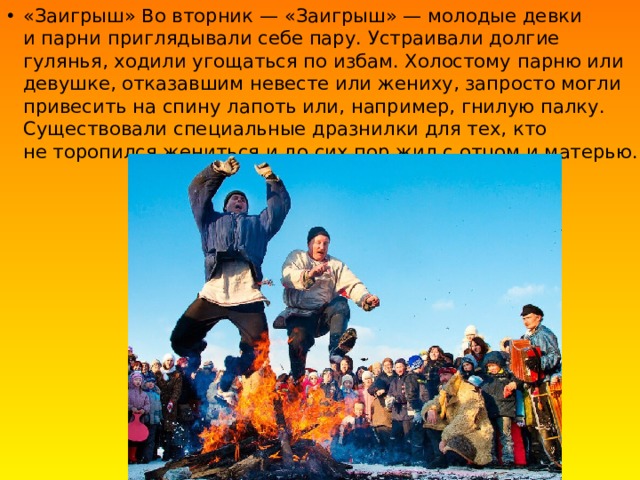 «Заигрыш» Во вторник — «Заигрыш» — молодые девки и парни приглядывали себе пару. Устраивали долгие гулянья, ходили угощаться по избам. Холостому парню или девушке, отказавшим невесте или жениху, запросто могли привесить на спину лапоть или, например, гнилую палку. Существовали специальные дразнилки для тех, кто не торопился жениться и до сих пор жил с отцом и матерью. 