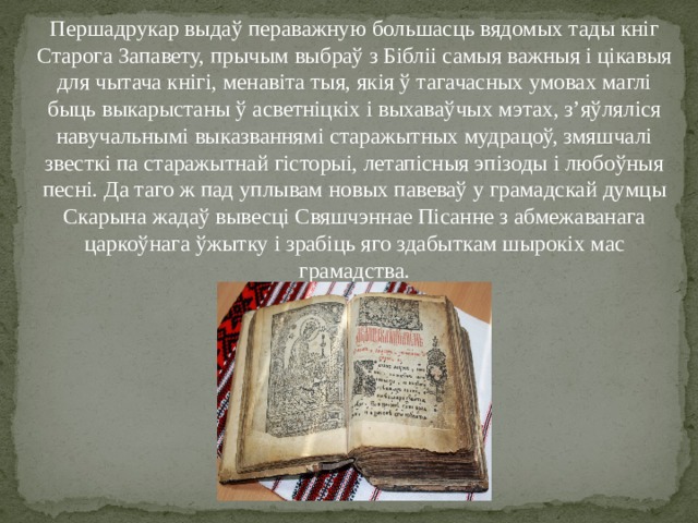 Першадрукар выдаў пераважную большасць вядомых тады кніг Старога Запавету, прычым выбраў з Бібліі самыя важныя і цікавыя для чытача кнігі, менавіта тыя, якія ў тагачасных умовах маглі быць выкарыстаны ў асветніцкіх і выхаваўчых мэтах, з’яўляліся навучальнымі выказваннямі старажытных мудрацоў, змяшчалі звесткі па старажытнай гісторыі, летапісныя эпізоды і любоўныя песні. Да таго ж пад уплывам новых павеваў у грамадскай думцы Скарына жадаў вывесці Свяшчэннае Пісанне з абмежаванага царкоўнага ўжытку і зрабіць яго здабыткам шырокіх мас грамадства. 