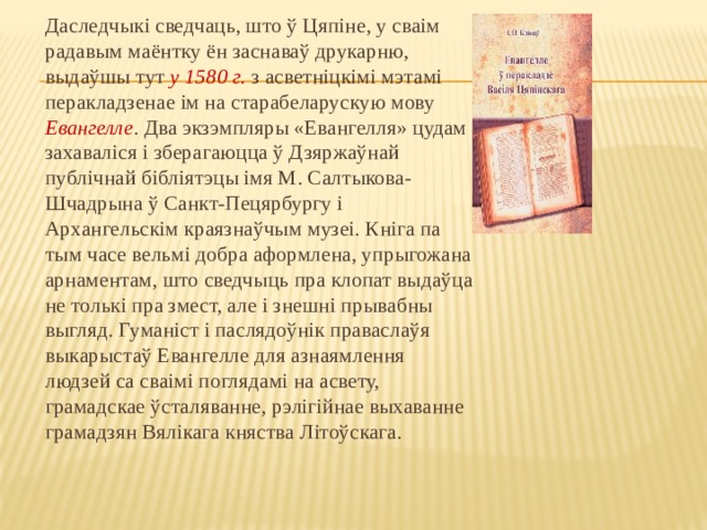 Даследчыкі сведчаць, што ў Цяпіне, у сваім радавым маёнтку ён заснаваў друкарню, выдаўшы тут у 1580 г. з асветніцкімі мэтамі перакладзенае ім на старабеларускую мову Евангелле . Два экзэмпляры «Евангелля» цудам захаваліся і зберагаюцца ў Дзяржаўнай публічнай бібліятэцы імя М. Салтыкова-Шчадрына ў Санкт-Пецярбургу і Архангельскім краязнаўчым музеі. Кніга па тым часе вельмі добра аформлена, упрыгожана арнаментам, што сведчыць пра клопат выдаўца не толькі пра змест, але і знешні прывабны выгляд. Гуманіст і паслядоўнік праваслаўя выкарыстаў Евангелле для азнаямлення людзей са сваімі поглядамі на асвету, грамадскае ўсталяванне, рэлігійнае выхаванне грамадзян Вялікага княства Літоўскага. 